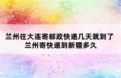 兰州往大连寄邮政快递几天就到了 兰州寄快递到新疆多久